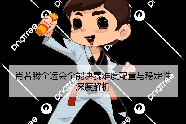 肖若腾全运会全能决赛难度配置与稳定性深度解析